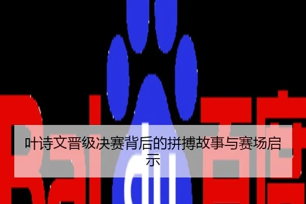 叶诗文晋级决赛背后的拼搏故事与赛场启示