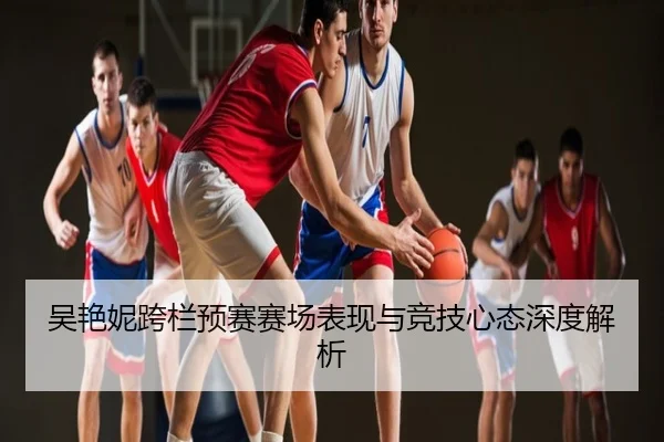 吴艳妮跨栏预赛赛场表现与竞技心态深度解析