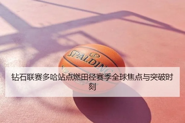 钻石联赛多哈站点燃田径赛季全球焦点与突破时刻