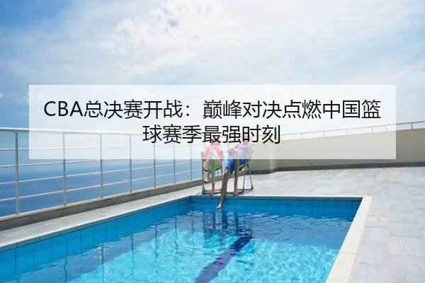 CBA总决赛开战：巅峰对决点燃中国篮球赛季最强时刻