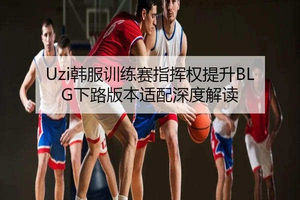 Uzi韩服训练赛指挥权提升BLG下路版本适配深度解读