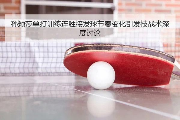 孙颖莎单打训练连胜接发球节奏变化引发技战术深度讨论