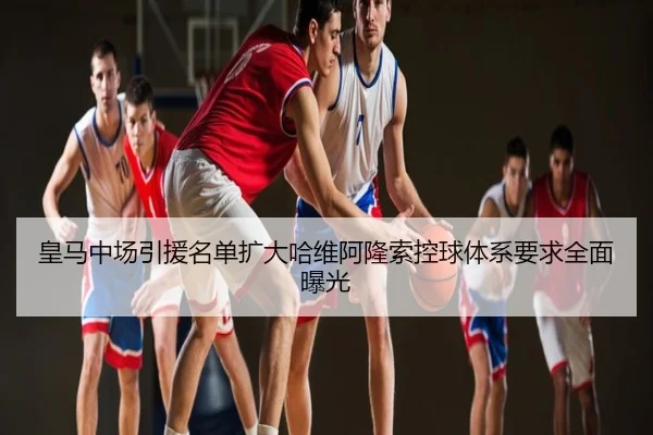 皇马中场引援名单扩大哈维阿隆索控球体系要求全面曝光