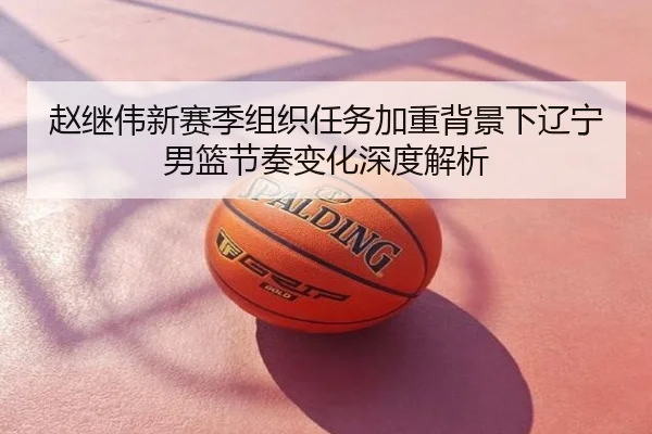 赵继伟新赛季组织任务加重背景下辽宁男篮节奏变化深度解析