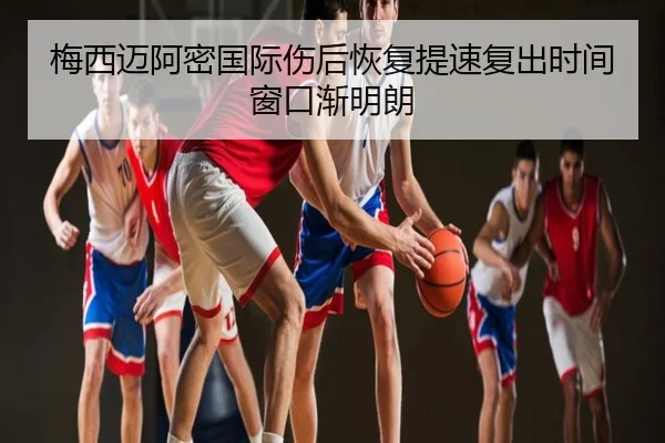 梅西迈阿密国际伤后恢复提速复出时间窗口渐明朗
