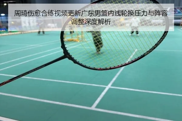 周琦伤愈合练视频更新广东男篮内线轮换压力与阵容调整深度解析