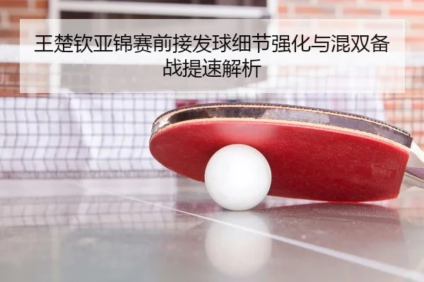 王楚钦亚锦赛前接发球细节强化与混双备战提速解析