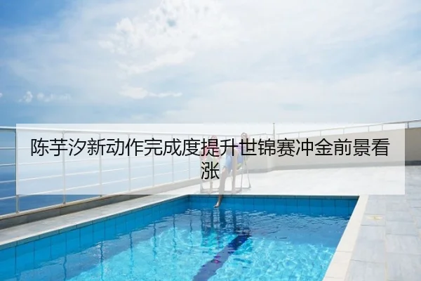 陈芋汐新动作完成度提升世锦赛冲金前景看涨